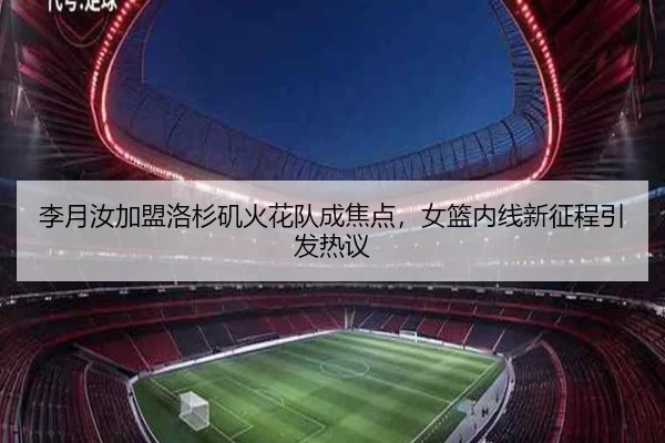 李月汝加盟洛杉矶火花队成焦点，女篮内线新征程引发热议